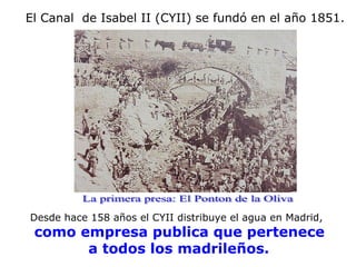 El Canal  de Isabel II (CYII) se fundó en el año 1851. Desde hace 158 años el CYII distribuye el agua en Madrid, como empresa publica que pertenece a todos los madrileños.   La primera presa: El Ponton de la Oliva 
