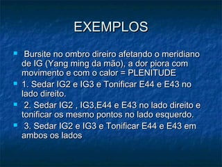 EXEMPLOSEXEMPLOS
 Bursite no ombro direiro afetando o meridianoBursite no ombro direiro afetando o meridiano
de IG (Yang ming da mão), a dor piora comde IG (Yang ming da mão), a dor piora com
movimento e com o calor = PLENITUDEmovimento e com o calor = PLENITUDE
 1. Sedar IG2 e IG3 e Tonificar E44 e E43 no1. Sedar IG2 e IG3 e Tonificar E44 e E43 no
lado direito.lado direito.
 2. Sedar IG2 , IG3,E44 e E43 no lado direito e2. Sedar IG2 , IG3,E44 e E43 no lado direito e
tonificar os mesmo pontos no lado esquerdo.tonificar os mesmo pontos no lado esquerdo.
 3. Sedar IG2 e IG3 e Tonificar E44 e E43 em3. Sedar IG2 e IG3 e Tonificar E44 e E43 em
ambos os ladosambos os lados
 