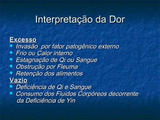 Interpretação da DorInterpretação da Dor
ExcessoExcesso
 Invasão por fator patogênico externoInvasão por fator patogênico externo
 Frio ou Calor internoFrio ou Calor interno
 Estagnação de Qi ou SangueEstagnação de Qi ou Sangue
 Obstrução por FleumaObstrução por Fleuma
 Retenção dos alimentosRetenção dos alimentos
VazioVazio
 Deficiência de Qi e SangueDeficiência de Qi e Sangue
 Consumo dos Fluidos Corpóreos decorrenteConsumo dos Fluidos Corpóreos decorrente
da Deficiência de Yinda Deficiência de Yin
 