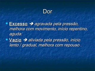 DorDor
 ExcessoExcesso  agravada pela pressão,agravada pela pressão,
melhora com movimento, início repentino,melhora com movimento, início repentino,
aguda.aguda.
 VazioVazio  aliviada pela pressão, inícioaliviada pela pressão, início
lento / gradual, melhora com repouso .lento / gradual, melhora com repouso .
 