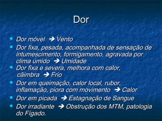 DorDor
 Dor móvelDor móvel  VentoVento
 Dor fixa, pesada, acompanhada de sensação deDor fixa, pesada, acompanhada de sensação de
intumescimento, formigamento, agravada porintumescimento, formigamento, agravada por
clima úmidoclima úmido  UmidadeUmidade
 Dor fixa e severa, melhora com calor,Dor fixa e severa, melhora com calor,
cãimbracãimbra  FrioFrio
 Dor em queimação, calor local, rubor,Dor em queimação, calor local, rubor,
inflamação, piora com movimentoinflamação, piora com movimento  CalorCalor
 Dor em picadaDor em picada  Estagnação de SangueEstagnação de Sangue
 Dor irradianteDor irradiante  Obstrução dos MTM, patologiaObstrução dos MTM, patologia
do Fígado.do Fígado.
 