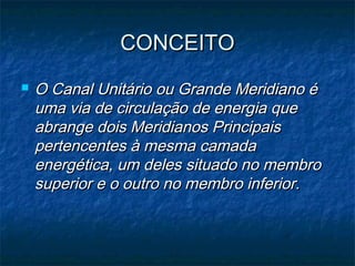 CONCEITOCONCEITO
 O Canal Unitário ou Grande Meridiano éO Canal Unitário ou Grande Meridiano é
uma via de circulação de energia queuma via de circulação de energia que
abrange dois Meridianos Principaisabrange dois Meridianos Principais
pertencentes à mesma camadapertencentes à mesma camada
energética, um deles situado no membroenergética, um deles situado no membro
superior e o outro no membro inferior.superior e o outro no membro inferior.
 