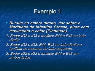 Exemplo 1Exemplo 1
 Bursite no ombro direito, dor sobre oBursite no ombro direito, dor sobre o
Meridiano do Intestino Grosso, piora comMeridiano do Intestino Grosso, piora com
movimento e calor (Plenitude).movimento e calor (Plenitude).
1) Sedar IG2 e IG3 e tonificar E44 e E43 no lado1) Sedar IG2 e IG3 e tonificar E44 e E43 no lado
direito.direito.
2) Sedar IG2 e IG3, E44, E43 no lado direito e2) Sedar IG2 e IG3, E44, E43 no lado direito e
tonificar os mesmos no lado esquerdo.tonificar os mesmos no lado esquerdo.
3) Sedar IG2 e IG3 e tonificar E44 e E43 em3) Sedar IG2 e IG3 e tonificar E44 e E43 em
ambos lados.ambos lados.
 