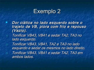 Exemplo 2Exemplo 2
 Dor ciática no lado esquerdo sobre oDor ciática no lado esquerdo sobre o
trajeto de VB, piora com frio e repousotrajeto de VB, piora com frio e repouso
(Vazio).(Vazio).
1)1) Tonificar VB43, VB41 e sedar TA2, TA3 noTonificar VB43, VB41 e sedar TA2, TA3 no
lado esquerdo.lado esquerdo.
2)2) Tonificar VB43, VB41, TA2 e TA3 no ladoTonificar VB43, VB41, TA2 e TA3 no lado
esquerdo e sedar os mesmos no lado direito.esquerdo e sedar os mesmos no lado direito.
3)3) Tonificar VB43, VB41 e sedar TA2, TA3 emTonificar VB43, VB41 e sedar TA2, TA3 em
ambos lados.ambos lados.
 