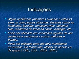 IndicaçõesIndicações
 Algias periféricas (membros superior e inferior)Algias periféricas (membros superior e inferior)
sem ou com poucos sintomas viscerais como assem ou com poucos sintomas viscerais como as
tendinites, bursites, tenossinovites, epicondi-tendinites, bursites, tenossinovites, epicondi-
lites, síndrome do túnel do carpo, ciatalgia, etc.lites, síndrome do túnel do carpo, ciatalgia, etc.
 Pode ser utilizada em condições agudas de dorPode ser utilizada em condições agudas de dor
periférica e associada a outros métodos eperiférica e associada a outros métodos e
pontos.pontos.
 Pode ser utilizada para até dois meridianosPode ser utilizada para até dois meridianos
envolvidos. Se forem três, utilizar os pontos Loenvolvidos. Se forem três, utilizar os pontos Lo
de grupo ( TA8 , CS5 , VB39 , BP6 )de grupo ( TA8 , CS5 , VB39 , BP6 )
 
