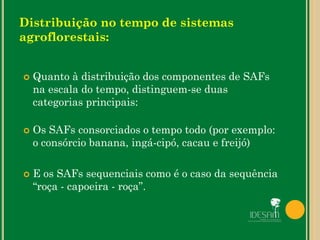 Distribuição no tempo de sistemas
agroflorestais:
 Quanto à distribuição dos componentes de SAFs
na escala do tempo, distinguem-se duas
categorias principais:
 Os SAFs consorciados o tempo todo (por exemplo:
o consórcio banana, ingá-cipó, cacau e freijó)
 E os SAFs sequenciais como é o caso da sequência
“roça - capoeira - roça”.
 
