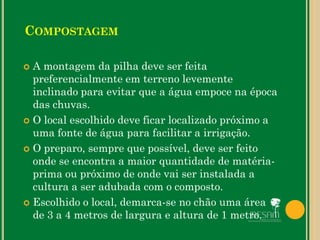  A montagem da pilha deve ser feita
preferencialmente em terreno levemente
inclinado para evitar que a água empoce na época
das chuvas.
 O local escolhido deve ficar localizado próximo a
uma fonte de água para facilitar a irrigação.
 O preparo, sempre que possível, deve ser feito
onde se encontra a maior quantidade de matéria-
prima ou próximo de onde vai ser instalada a
cultura a ser adubada com o composto.
 Escolhido o local, demarca-se no chão uma área
de 3 a 4 metros de largura e altura de 1 metro.
COMPOSTAGEM
 