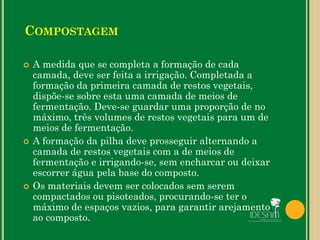  A medida que se completa a formação de cada
camada, deve ser feita a irrigação. Completada a
formação da primeira camada de restos vegetais,
dispõe-se sobre esta uma camada de meios de
fermentação. Deve-se guardar uma proporção de no
máximo, três volumes de restos vegetais para um de
meios de fermentação.
 A formação da pilha deve prosseguir alternando a
camada de restos vegetais com a de meios de
fermentação e irrigando-se, sem encharcar ou deixar
escorrer água pela base do composto.
 Os materiais devem ser colocados sem serem
compactados ou pisoteados, procurando-se ter o
máximo de espaços vazios, para garantir arejamento
ao composto.
COMPOSTAGEM
 