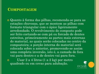  Quanto à forma das pilhas, recomenda-se para as
estações chuvosas, que se montem as pilhas com
formato triangular com o ápice ligeiramente
arredondado. O revolvimento do composto pode
ser feito cortando-se com pá ou forcado de dentes
estreitos, primeiramente as partes mais externas
do material, as quais serão colocadas no centro da
composteira; a porção interna do material será
colocada sobre a anterior, promovendo-se assim
uma completa inversão, isto é, a camada de fora
vai para dentro e a de dentro vai para fora.
 Usar 2 a 4 litros (1 a 2 kg) por metro
quadrado ou em covas para adubação.
COMPOSTAGEM
 
