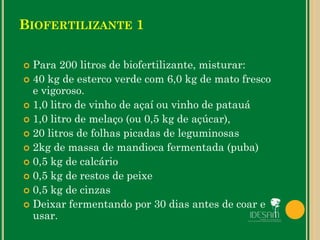 BIOFERTILIZANTE 1
 Para 200 litros de biofertilizante, misturar:
 40 kg de esterco verde com 6,0 kg de mato fresco
e vigoroso.
 1,0 litro de vinho de açaí ou vinho de patauá
 1,0 litro de melaço (ou 0,5 kg de açúcar),
 20 litros de folhas picadas de leguminosas
 2kg de massa de mandioca fermentada (puba)
 0,5 kg de calcário
 0,5 kg de restos de peixe
 0,5 kg de cinzas
 Deixar fermentando por 30 dias antes de coar e
usar.
 