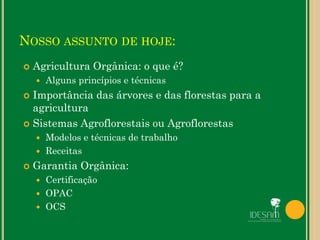 NOSSO ASSUNTO DE HOJE:
 Agricultura Orgânica: o que é?
 Alguns princípios e técnicas
 Importância das árvores e das florestas para a
agricultura
 Sistemas Agroflorestais ou Agroflorestas
 Modelos e técnicas de trabalho
 Receitas
 Garantia Orgânica:
 Certificação
 OPAC
 OCS
 