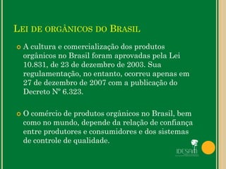 LEI DE ORGÂNICOS DO BRASIL
 A cultura e comercialização dos produtos
orgânicos no Brasil foram aprovadas pela Lei
10.831, de 23 de dezembro de 2003. Sua
regulamentação, no entanto, ocorreu apenas em
27 de dezembro de 2007 com a publicação do
Decreto Nº 6.323.
 O comércio de produtos orgânicos no Brasil, bem
como no mundo, depende da relação de confiança
entre produtores e consumidores e dos sistemas
de controle de qualidade.
 