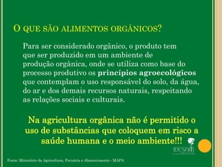 O QUE SÃO ALIMENTOS ORGÂNICOS?
Para ser considerado orgânico, o produto tem
que ser produzido em um ambiente de
produção orgânica, onde se utiliza como base do
processo produtivo os princípios agroecológicos
que contemplam o uso responsável do solo, da água,
do ar e dos demais recursos naturais, respeitando
as relações sociais e culturais.
Fonte: Ministério da Agricultura, Pecuária e Abastecimento - MAPA
 