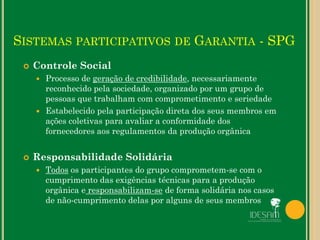  Controle Social
 Processo de geração de credibilidade, necessariamente
reconhecido pela sociedade, organizado por um grupo de
pessoas que trabalham com comprometimento e seriedade
 Estabelecido pela participação direta dos seus membros em
ações coletivas para avaliar a conformidade dos
fornecedores aos regulamentos da produção orgânica
 Responsabilidade Solidária
 Todos os participantes do grupo comprometem-se com o
cumprimento das exigências técnicas para a produção
orgânica e responsabilizam-se de forma solidária nos casos
de não-cumprimento delas por alguns de seus membros
SISTEMAS PARTICIPATIVOS DE GARANTIA - SPG
 