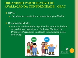 ORGANISMO PARTICIPATIVO DE
AVALIAÇÃO DA CONFORMIDADE - OPAC
 OPAC
 Legalmente constituída e credenciada pelo MAPA
 Responsabilidade:
 avaliar a conformidade orgânica dos produtos, incluir
os produtores orgânicos no Cadastro Nacional de
Produtores Orgânicos e autorizá-los a utilizar o selo
do SisOrg
 