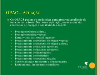OPAC – ATUAÇÃO
 Os OPACS podem se credenciar para atuar na avaliação de
uma ou mais áreas. Na nossa legislação, essas áreas são
chamadas de escopos e são divididas assim:
 Produção primária animal;
 Produção primária vegetal;
 Extrativismo sustentável orgânico;
 Processamento de produtos de origem vegetal;
 Processamento de produtos de origem animal;
 Processamento de insumos agrícolas;
 Processamento de insumos pecuários;
 Processamento de fitoterápicos;
 Processamento de cosméticos;
 Processamento de produtos têxteis;
 Comercialização, transporte e armazenagem;
 Restaurantes, lanchonetes e similares
 