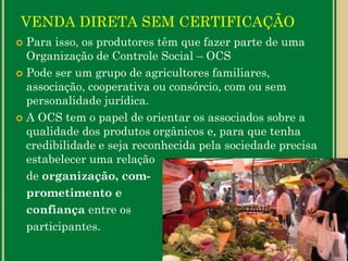 VENDA DIRETA SEM CERTIFICAÇÃO
 Para isso, os produtores têm que fazer parte de uma
Organização de Controle Social – OCS
 Pode ser um grupo de agricultores familiares,
associação, cooperativa ou consórcio, com ou sem
personalidade jurídica.
 A OCS tem o papel de orientar os associados sobre a
qualidade dos produtos orgânicos e, para que tenha
credibilidade e seja reconhecida pela sociedade precisa
estabelecer uma relação
de organização, com-
prometimento e
confiança entre os
participantes.
 