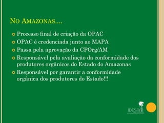 NO AMAZONAS....
 Processo final de criação da OPAC
 OPAC é credenciada junto ao MAPA
 Passa pela aprovação da CPOrg/AM
 Responsável pela avaliação da conformidade dos
produtores orgânicos do Estado do Amazonas
 Responsável por garantir a conformidade
orgânica dos produtores do Estado!!!
 