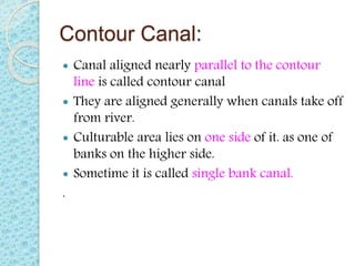 Contour Canal:
 Canal aligned nearly parallel to the contour
line is called contour canal
 They are aligned generally when canals take off
from river.
 Culturable area lies on one side of it. as one of
banks on the higher side.
 Sometime it is called single bank canal.
.
 