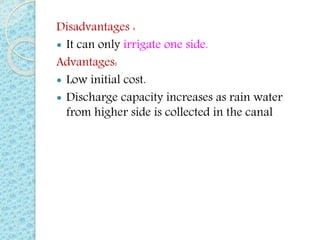 Disadvantages :
 It can only irrigate one side.
Advantages:
 Low initial cost.
 Discharge capacity increases as rain water
from higher side is collected in the canal
 