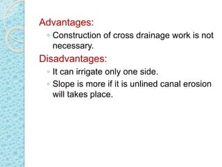 Advantages:
◦ Construction of cross drainage work is not
necessary.
Disadvantages:
◦ It can irrigate only one side.
◦ Slope is more if it is unlined canal erosion
will takes place.
 