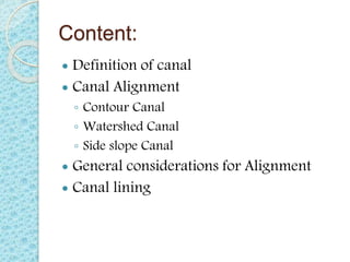 Content:
 Definition of canal
 Canal Alignment
◦ Contour Canal
◦ Watershed Canal
◦ Side slope Canal
 General considerations for Alignment
 Canal lining
 