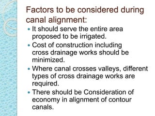 Factors to be considered during
canal alignment:
 It should serve the entire area
proposed to be irrigated.
 Cost of construction including
cross drainage works should be
minimized.
 Where canal crosses valleys, different
types of cross drainage works are
required.
 There should be Consideration of
economy in alignment of contour
canals.
 