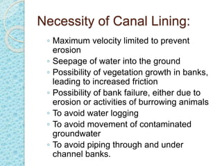 Necessity of Canal Lining:
◦ Maximum velocity limited to prevent
erosion
◦ Seepage of water into the ground
◦ Possibility of vegetation growth in banks,
leading to increased friction
◦ Possibility of bank failure, either due to
erosion or activities of burrowing animals
◦ To avoid water logging
◦ To avoid movement of contaminated
groundwater
◦ To avoid piping through and under
channel banks.
 