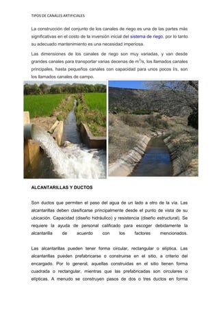 TIPOS DE CANALES ARTIFICIALES 
La construcción del conjunto de los canales de riego es una de las partes más significativas en el costo de la inversión inicial del sistema de riego, por lo tanto su adecuado mantenimiento es una necesidad imperiosa. Las dimensiones de los canales de riego son muy variadas, y van desde grandes canales para transportar varias decenas de m3/s, los llamados canales principales, hasta pequeños canales con capacidad para unos pocos l/s, son los llamados canales de campo. 
ALCANTARILLAS Y DUCTOS 
Son ductos que permiten el paso del agua de un lado a otro de la vía. Las alcantarillas deben clasificarse principalmente desde el punto de vista de su ubicación. Capacidad (diseño hidráulico) y resistencia (diseño estructural). Se requiere la ayuda de personal calificado para escoger debidamente la alcantarilla de acuerdo con los factores mencionados. Las alcantarillas pueden tener forma circular, rectangular o elíptica. Las alcantarillas pueden prefabricarse o construirse en el sitio, a criterio del encargado. Por lo general, aquellas construidas en el sitio tienen forma cuadrada o rectangular, mientras que las prefabricadas son circulares o elípticas. A menudo se construyen pasos de dos o tres ductos en forma  