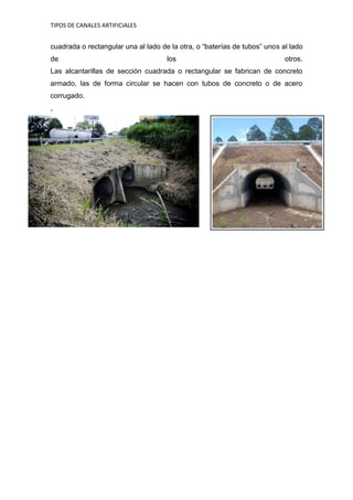 TIPOS DE CANALES ARTIFICIALES 
cuadrada o rectangular una al lado de la otra, o “baterías de tubos” unos al lado de los otros. Las alcantarillas de sección cuadrada o rectangular se fabrican de concreto armado, las de forma circular se hacen con tubos de concreto o de acero corrugado. · 