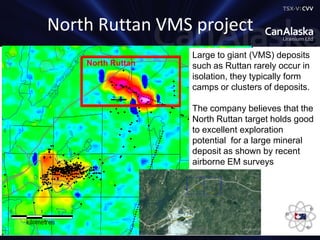 TSX-V: C V V
North Ruttan VMS project
Large to giant (VMS) deposits
such as Ruttan rarely occur in
isolation, they typically form
camps or clusters of deposits.
The company believes that the
North Ruttan target holds good
to excellent exploration
potential for a large mineral
deposit as shown by recent
airborne EM surveys
North Ruttan
 