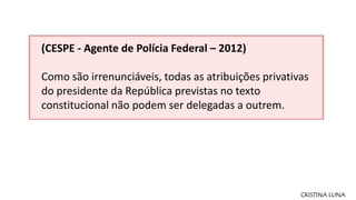 CRISTINA LUNA
(CESPE - Agente de Polícia Federal – 2012)
Como são irrenunciáveis, todas as atribuições privativas
do presi...