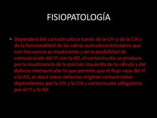  Dependerá del cortocircuito a través de la CIV y de la CIA y
de la funcionalidad de las valvas auriculoventriculares que
con frecuencia es insuficiente y de la posibilidad de
comunicación del VI con la AD, el cortocircuito se produce
por la insuficiencia de la porción izquierda de la válvula y del
defecto interauricular lo que permite que el flujo vaya del VI
a la AD, es decir estos defectos originan cortocircuitos
dependientes por la CIV y la CIA y cortocircuito obligatorio
por el VI y la AD
FISIOPATOLOGÍA
 