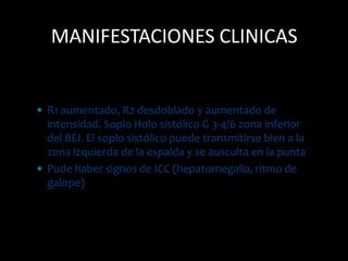  R1 aumentado, R2 desdoblado y aumentado de
intensidad. Soplo Holo sistólico G 3-4/6 zona inferior
del BEI. El soplo sistólico puede transmitirse bien a la
zona izquierda de la espalda y se ausculta en la punta
 Pude haber signos de ICC (hepatomegalia, ritmo de
galope)
MANIFESTACIONES CLINICAS
 