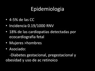 Epidemiologia
• 4-5% de las CC
• Incidencia 0.19/1000 RNV
• 18% de las cardiopatias detectadas por
ecocardiografia fetal
• Mujeres >hombres
• Asociado:
-Diabetes gestacional, pregestacional y
obesidad y uso de ac retinoico
 