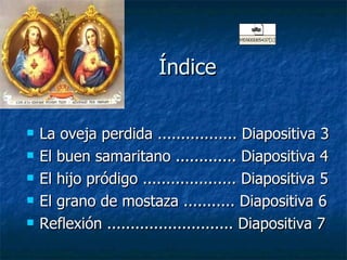 Índice  La oveja perdida ................. Diapositiva 3 El buen samaritano ............. Diapositiva 4 El hijo pródigo .................... Diapositiva 5 El grano de mostaza ........... Diapositiva 6 Reflexión ........................... Diapositiva 7 