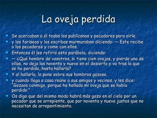 La oveja perdida Se acercaban a él todos los publícanos y pecadores para oírle, y los fariseos y los escribas murmuraban diciendo: — Este recibe a los pecadores y come con ellos. Entonces él les refirió esta parábola, diciendo: —  ¿Qué hombre de vosotros, si tiene cien ovejas, y pierde una de ellas, no deja las noventa y nueve en el desierto y va tras la que se ha perdido, hasta hallarla? Y al hallarla, la pone sobre sus hombros gozoso, y cuando llega a casa reúne a sus amigos y vecinos, y les dice: “Gozaos conmigo, porque he hallado mi oveja que se había perdido.” Os digo que del mismo modo habrá más gozo en el cielo por un pecador que se arrepiente, que por noventa y nueve justos que no necesitan de arrepentimiento. 