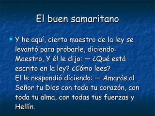 El buen samaritano Y he aquí, cierto maestro de la ley se levantó para probarle, diciendo: Maestro, Y él le dijo: — ¿Qué está escrito en la ley? ¿Cómo lees? El le respondió diciendo: — Amarás al Señor tu Dios con todo tu corazón, con toda tu alma, con todas tus fuerzas y Hellín. 