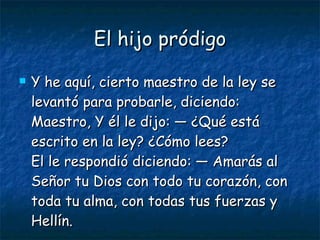 El hijo pródigo Y he aquí, cierto maestro de la ley se levantó para probarle, diciendo: Maestro, Y él le dijo: — ¿Qué está escrito en la ley? ¿Cómo lees? El le respondió diciendo: — Amarás al Señor tu Dios con todo tu corazón, con toda tu alma, con todas tus fuerzas y Hellín. 