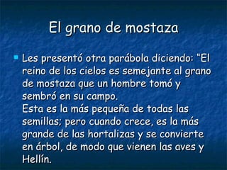 El grano de mostaza Les presentó otra parábola diciendo: “El reino de los cielos es semejante al grano de mostaza que un hombre tomó y sembró en su campo. Esta es la más pequeña de todas las semillas; pero cuando crece, es la más grande de las hortalizas y se convierte en árbol, de modo que vienen las aves y Hellín. 