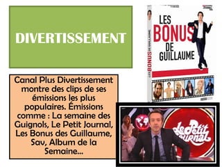 DIVERTISSEMENT

Canal Plus Divertissement
  montre des clips de ses
     émissions les plus
   populaires. Émissions
 comme : La semaine des
Guignols, Le Petit Journal,
Les Bonus des Guillaume,
    Sav, Album de la
       Semaine…
 