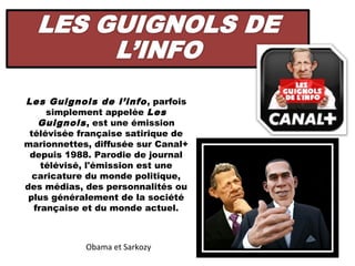 Les Guignols de l’info , parfois
     simplement appelée Les
   Guignols , est une émission
 télévisée française satirique de
marionnettes, diffusée sur Canal+
 depuis 1988. Parodie de journal
    télévisé, l'émission est une
  caricature du monde politique,
des médias, des personnalités ou
 plus généralement de la société
  française et du monde actuel.



            Obama et Sarkozy
 