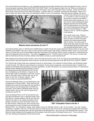 The recommended route will take you, next, alongside the great stone double-chamber locks of the enlarged Erie Canal. Lock 9 is
directly alongside Alexander Street. SEE PHOTO ON FIRST PAGE. This Erie alignment dates from the 1840’s and continued im-
provements were made at these locks throughout the 19th Century. Erie Locks 9 through 18 are in Cohoes. All but Lock #13 can
still be found; some are easy to find, others are difficult. In places, there is a “canaltrail,” built atop the old towpath. Some of it is
easy to follow and scenic; other parts are impossible to follow or even a bit hazardous. Read the Itinerary carefully. My recom-
mended route will take you from Lock 9
to 11 and then to Locks 15 through 18.
But feel free to explore local streets if
finding all lock sites interests you, or, if
time is short, take the Mohawk-Hudson
Bikepath (built atop the Schenectady
and Troy Railroad bed; one of the origi-
nal 12 short railroads that made up the
New York Central Railroad, in 1853)
2-miles to Lock 18. All this is explained
in the Itinerary.
The original canal route, Clinton’s
Ditch, was not immediately abandoned.
Much of it was converted into power
canals for the water-powered textile
mills of Cohoes. You’ll see some of
these canal sites along your bike route
near Olmstead Street (an historic area)
and alongside Mohawk Street. Stop
and read the historic signs. In 1825 Governor DeWitt Clinton “sailed” through this square aboard the Seneca Chief on his way to the
“Wedding of the Waters.” Be sure to stop in at the Cohoes Visitors Center, right nearby on Remsen Street. There is so much canal
history in Cohoes that a visit to the excellent interpretive information at the Cohoes Visitor’s Center is essential to understanding ex-
actly what happened where and when. They offer an excellent brochure, “The Erie Canal in Cohoes;” Pick one up. It is also avail-
able for download at the City of Cohoes website: http://www.ci.cohoes.ny.us/services/Canal.pdf
After stopping at the Cohoes Visitors Center, next on the itinerary are Erie Locks 15-18. You have to do some biking (or walking) on
grassy areas to see these awesome stone structures, but they are the best preserved of all. SEE PHOTO OF LOCK #17 ABOVE
The 169 foot high Cohoes Falls was a stupendous barrier to canal builders. The overlook on School Street, just off Mohawk Street,
is worth the stop. The Falls are most impressive in springtime. As the season progresses, more-and-more water is needed to be
diverted to Erie Barge Canal operations, and power generation, so late in the season, you may just see bare stone. It is said that the
Mohawk Indian Hiawatha got the inspiration to found
the Haudenosaunee (later identified as the Five Na-
tions Confederacy by the British or Iroquois by the
French) after careful contemplation at this site. A good
deal of information about Cohoes Falls can be ob-
tained at the City of Cohoes website: http://
www.ci.cohoes.ny.us/abcohoes/falls.html.
Head down Mohawk Street; you are following the origi-
nal alignment of “Clinton’s Ditch.” When the Erie was
enlarged and moved, the first alignment was reused as
power canals to provide waterpower to the Mills you
see today. At the bottom of Mohawk Street cross the
railroad tracks, and turn left, with the green-arrow,
northbound onto NY 32.
Cross the Mohawk River on NY 32 and take the very
first right onto Museum Lane, a dead-end street. Care-
fully look for a wooden stairway. Get off your bike and
descend the steps to the original Champlain Canal
towpath. The lock you see is Champlain Canal Lock
#4. SEE PHOTO. Unlike the Erie, which had two awe-
some aqueducts to carry its boats over and above the
Mohawk River, the Champlain’s barges were floated across the Mohawk behind a dam at this location. The dam created
“slackwater,” hopefully, and Lock 3 on the south side (no remains) and Lock 4 on the north, protected and stabilized the Champlain
Canal’s water levels, equalizing them with the water level of the Mohawk River. Be sure to go to the Mohawk River overlook. Then
follow the cinder pathway north alongside the old Champlain Canal all the way to Erie Barge Canal Lock 2. This is a short but his-
toric ride, offering some glimpses into old canal scenes.
Massive stone structures of Lock 17
“Old” Champlain Canal Lock No. 4
(Route Description continued on last page)
 