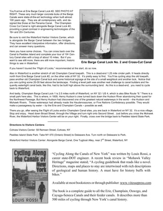 You’ll arrive at Erie Barge Canal Lock #2. SEE PHOTO AT
RIGHT. These very much larger concrete locks of the Barge
Canals were state-of-the-art technology when built almost
100 years ago. They are all contemporary with, and de-
signed like those at the Panama Canal. The Champlain
Cross Cut Canal is right alongside Barge Canal Lock #2,
providing a great contrast in engineering technologies of the
19th and 20th Centuries.
Be sure to visit the Waterford Harbor Visitors Center, which
is alongside the Barge Canal between the two bridges.
They have excellent interpretive information, offer directions,
and can answer many questions.
Here you have some choices. You can cross back over the
Canal to Peebles Island and complete your tour of 19th Cen-
tury Canal sites with a loop of about 10 miles. But if you
want to see still more, there are still more important, historic
things to see in Waterford.
If you haven’t toured the “Flight of Locks,” recommended at the start, do so now.
Also in Waterford is another stretch of old Champlain Canal towpath. This is a dead-end 1.25 mile cinder path. It heads directly
north from Erie Barge Canal Lock #2, on the other side of NY 32. It’s pretty easy to find. You’ll be cycling atop the old towpath,
pass another old Champlain Canal lock and some historical signage at the site of a small weighlock and another lock. Notice that
you are cycling some 20-30 feet above the landscape. Finding a level path was another real challenge to canal builders and fre-
quently watertight canal beds, like this, had to be built high above the surrounding land. As this is a dead-end, you need to cycle
back to Waterford.
And lastly, Champlain Barge Canal Lock 1 is 2.5 miles north of Waterford, on NY 32 / US 4, which is also Bike Route “9.” There is a
small park here also. This is where, in 1609, Henry Hudson’s crew turned back down the Hudson River abandoning their quest for
the Northwest Passage. But Henry Hudson had discovered one of the greatest natural waterways in the world - -the Hudson and
Mohawk Rivers. These waterways had already made the Haudenosaunee, or Five Nations Confederacy possible. They would
make a passageway by water – by the Erie and Champlain Canals – possible as well.
There you go, after seeing the Flight of Locks and/or Champlain Canal sites, you are back in Waterford on NY 32. It’s a nice village.
Stop and enjoy. Head down Broad Street, through the Village and turn right onto Second Street. Just before you cross the Mohawk
River, the Waterford Harbor Visitors Center will be on your right. Finally, cross over the bridge back to Peebles Island State Park.
Directions to Visitors Centers:
Cohoes Visitors Center: 58 Remsen Street, Cohoes, NY
Peebles Island State Park: Take NY 470 (Ontario Street) to Delaware Ave. Turn north on Delaware to Park.
Waterford Harbor Visitors Center: Alongside Barge Canal, One Tugboat Alley, near 2
nd
Street, Waterford, NY
“Cycling Along the Canals of New York” was written by Louis Rossi, a
career state-DOT engineer. A recent book review in “Mohawk Valley
Heritage” magazine stated; “A cycling guidebook that reads like a novel.
Directions, maps and places to stay are intertwined with rich descriptions
of geological and human history. A must have for history buffs with
bikes.”
Available at most bookstores or through publisher: www.vitessepress.com
The book is a complete guide to all the Erie, Champlain, Oswego, and
Cayuga-Seneca Canals and their feeder canals. It describes more than
500 miles of cycling through New York’s canal history.
Erie Barge Canal Lock No. 2 and Cross-Cut Canal
 
