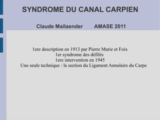 SYNDROME DU CANAL CARPIEN

       Claude Mailaender            AMASE 2011



     1ere description en 1913 par Pierre Marie et Foix
                 1er syndrome des défilés
                 1ere intervention en 1945
Une seule technique : la section du Ligament Annulaire du Carpe
 