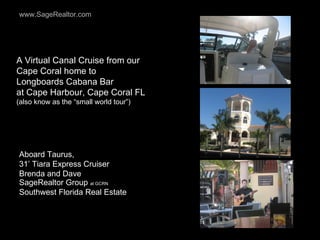 A Virtual Canal Cruise from our Cape Coral home to  Longboards Cabana Bar  at Cape Harbour, Cape Coral FL  (also know as the “small world tour”) Aboard Taurus,  31’ Tiara Express Cruiser Brenda and Dave SageRealtor Group  at GCRN Southwest Florida Real Estate 