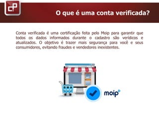 Conta verificada é uma certificação feita pelo Moip para garantir que
todos os dados informados durante o cadastro são verídicos e
atualizados. O objetivo é trazer mais segurança para você e seus
consumidores, evitando fraudes e vendedores inexistentes.
O que é uma conta verificada?
 