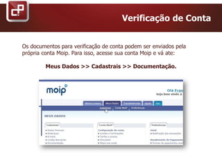 Os documentos para verificação de conta podem ser enviados pela
própria conta Moip. Para isso, acesse sua conta Moip e vá ate:
Meus Dados >> Cadastrais >> Documentação.
Verificação de Conta
 