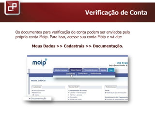 Os documentos para verificação de conta podem ser enviados pela
própria conta Moip. Para isso, acesse sua conta Moip e vá ate:
Meus Dados >> Cadastrais >> Documentação.
Verificação de Conta
 