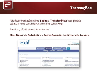 Transações
Para fazer transações como Saque e Transferência você precisa
cadastrar uma conta bancária em sua conta Moip.
Para isso, vá até sua conta e acesse:
Meus Dados >> Cadastrais >> Contas Bancárias >> Nova conta bancária
 